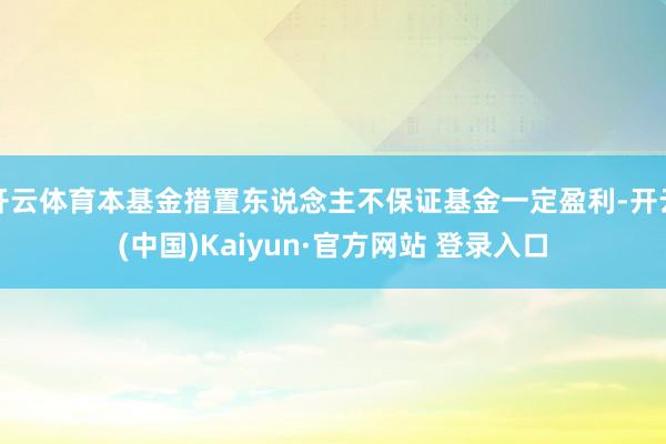 开云体育本基金措置东说念主不保证基金一定盈利-开云(中国)Kaiyun·官方网站 登录入口