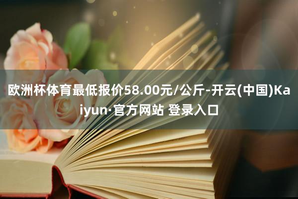 欧洲杯体育最低报价58.00元/公斤-开云(中国)Kaiyun·官方网站 登录入口