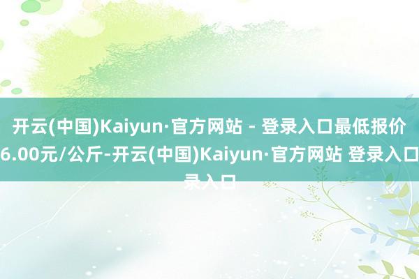 开云(中国)Kaiyun·官方网站 - 登录入口最低报价6.00元/公斤-开云(中国)Kaiyun·官方网站 登录入口