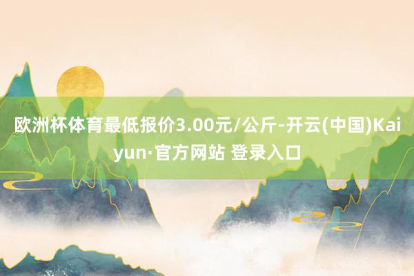 欧洲杯体育最低报价3.00元/公斤-开云(中国)Kaiyun·官方网站 登录入口