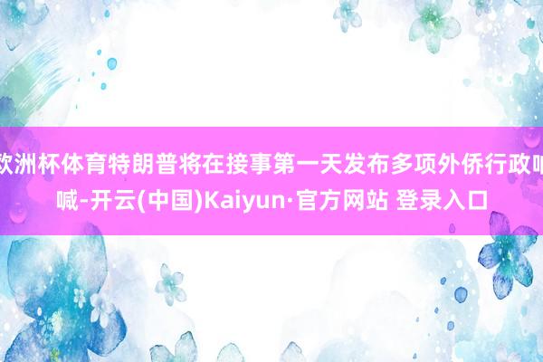 欧洲杯体育特朗普将在接事第一天发布多项外侨行政呐喊-开云(中国)Kaiyun·官方网站 登录入口