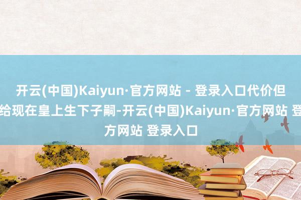 开云(中国)Kaiyun·官方网站 - 登录入口代价但是为了给现在皇上生下子嗣-开云(中国)Kaiyun·官方网站 登录入口