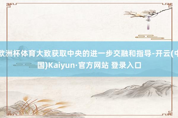 欧洲杯体育大致获取中央的进一步交融和指导-开云(中国)Kaiyun·官方网站 登录入口