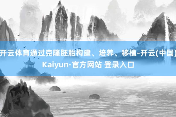 开云体育通过克隆胚胎构建、培养、移植-开云(中国)Kaiyun·官方网站 登录入口