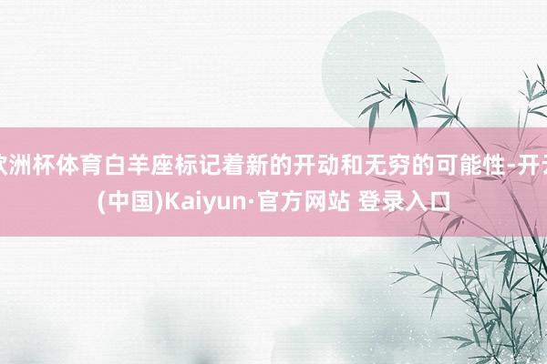 欧洲杯体育白羊座标记着新的开动和无穷的可能性-开云(中国)Kaiyun·官方网站 登录入口
