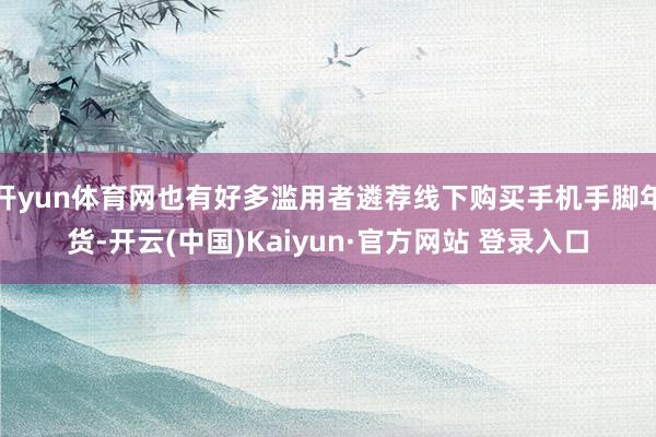开yun体育网也有好多滥用者遴荐线下购买手机手脚年货-开云(中国)Kaiyun·官方网站 登录入口