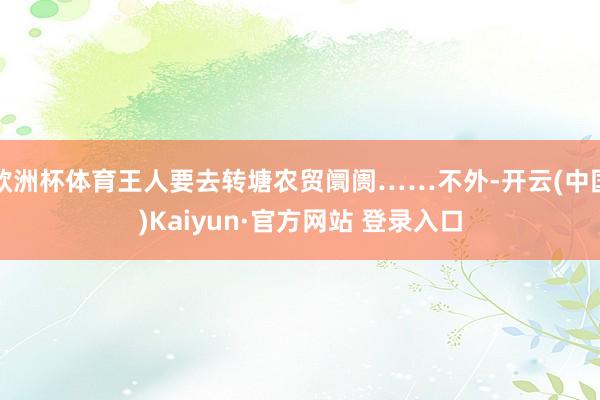 欧洲杯体育王人要去转塘农贸阛阓……不外-开云(中国)Kaiyun·官方网站 登录入口