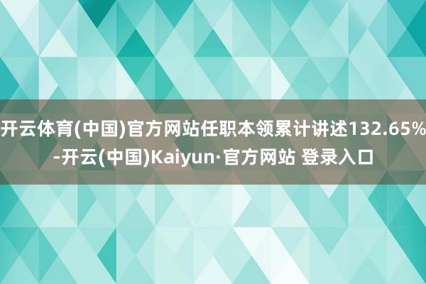 开云体育(中国)官方网站任职本领累计讲述132.65%-开云(中国)Kaiyun·官方网站 登录入口