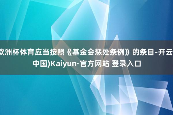 欧洲杯体育应当按照《基金会惩处条例》的条目-开云(中国)Kaiyun·官方网站 登录入口