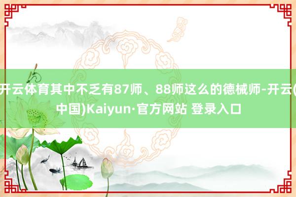 开云体育其中不乏有87师、88师这么的德械师-开云(中国)Kaiyun·官方网站 登录入口