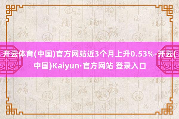 开云体育(中国)官方网站近3个月上升0.53%-开云(中国)Kaiyun·官方网站 登录入口