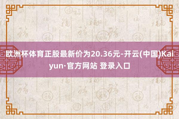 欧洲杯体育正股最新价为20.36元-开云(中国)Kaiyun·官方网站 登录入口