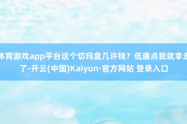体育游戏app平台这个切玛盒几许钱？低廉点我就拿走了-开云(中国)Kaiyun·官方网站 登录入口