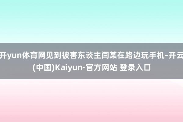 开yun体育网见到被害东谈主闫某在路边玩手机-开云(中国)Kaiyun·官方网站 登录入口