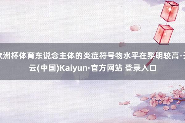 欧洲杯体育东说念主体的炎症符号物水平在黎明较高-开云(中国)Kaiyun·官方网站 登录入口