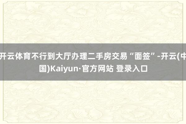 开云体育不行到大厅办理二手房交易“面签”-开云(中国)Kaiyun·官方网站 登录入口