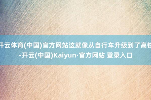 开云体育(中国)官方网站这就像从自行车升级到了高铁-开云(中国)Kaiyun·官方网站 登录入口