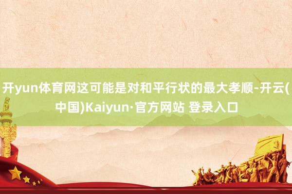 开yun体育网这可能是对和平行状的最大孝顺-开云(中国)Kaiyun·官方网站 登录入口