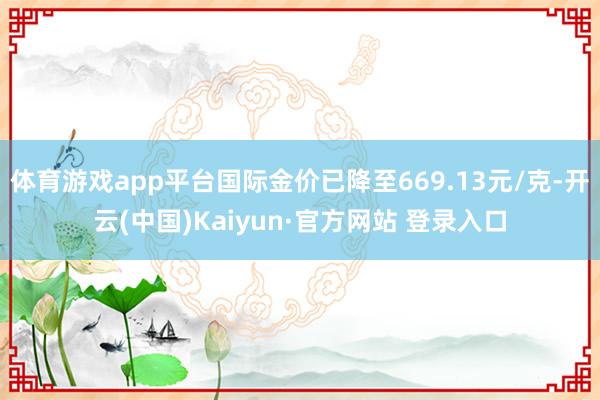 体育游戏app平台国际金价已降至669.13元/克-开云(中国)Kaiyun·官方网站 登录入口