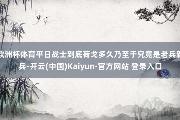 欧洲杯体育平日战士到底荷戈多久乃至于究竟是老兵新兵-开云(中国)Kaiyun·官方网站 登录入口