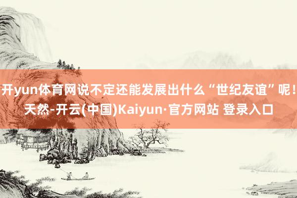 开yun体育网说不定还能发展出什么“世纪友谊”呢！天然-开云(中国)Kaiyun·官方网站 登录入口
