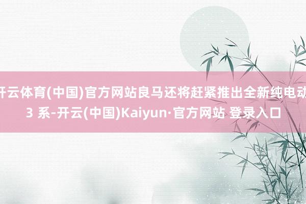 开云体育(中国)官方网站良马还将赶紧推出全新纯电动 3 系-开云(中国)Kaiyun·官方网站 登录入口