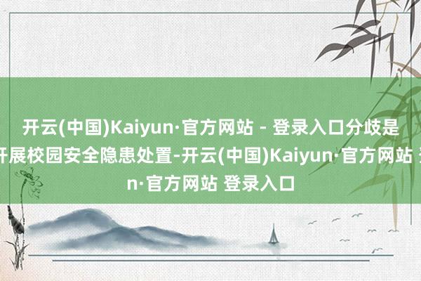 开云(中国)Kaiyun·官方网站 - 登录入口分歧是：  1、开展校园安全隐患处置-开云(中国)Kaiyun·官方网站 登录入口