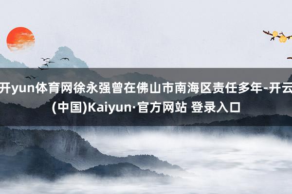 开yun体育网徐永强曾在佛山市南海区责任多年-开云(中国)Kaiyun·官方网站 登录入口