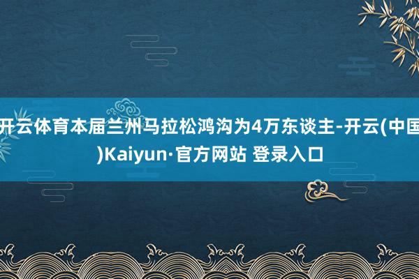 开云体育本届兰州马拉松鸿沟为4万东谈主-开云(中国)Kaiyun·官方网站 登录入口