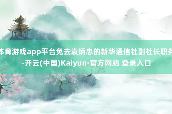 体育游戏app平台免去袁炳忠的新华通信社副社长职务-开云(中国)Kaiyun·官方网站 登录入口