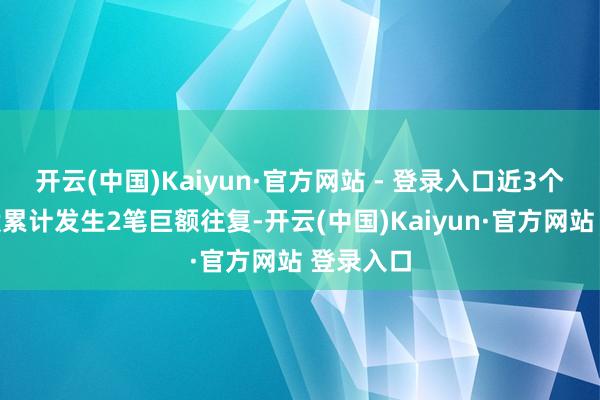开云(中国)Kaiyun·官方网站 - 登录入口近3个月内该股累计发生2笔巨额往复-开云(中国)Kaiyun·官方网站 登录入口