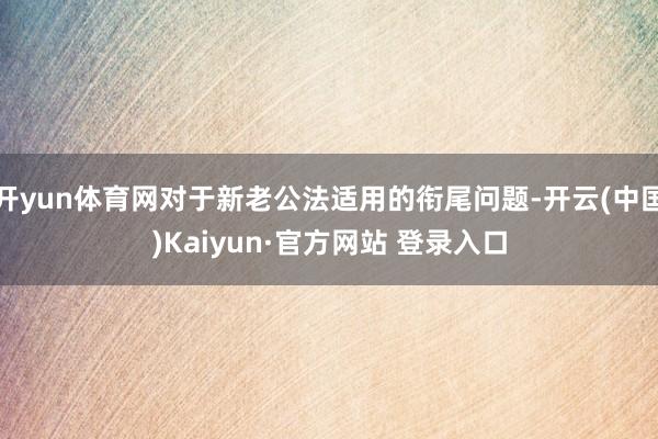 开yun体育网对于新老公法适用的衔尾问题-开云(中国)Kaiyun·官方网站 登录入口