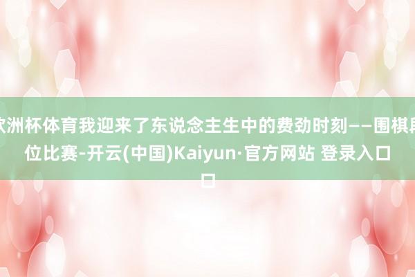 欧洲杯体育我迎来了东说念主生中的费劲时刻——围棋段位比赛-开云(中国)Kaiyun·官方网站 登录入口