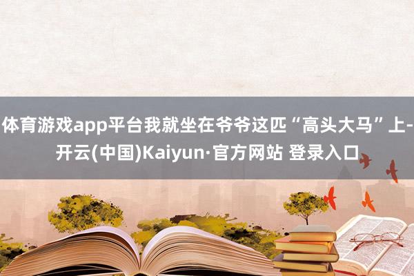 体育游戏app平台我就坐在爷爷这匹“高头大马”上-开云(中国)Kaiyun·官方网站 登录入口