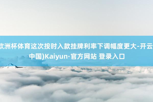 欧洲杯体育这次按时入款挂牌利率下调幅度更大-开云(中国)Kaiyun·官方网站 登录入口