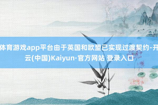 体育游戏app平台由于英国和欧盟已实现过渡契约-开云(中国)Kaiyun·官方网站 登录入口