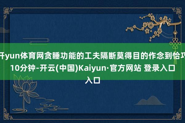 开yun体育网贪睡功能的工夫隔断莫得目的作念到恰巧10分钟-开云(中国)Kaiyun·官方网站 登录入口