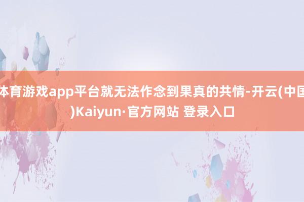 体育游戏app平台就无法作念到果真的共情-开云(中国)Kaiyun·官方网站 登录入口