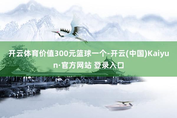 开云体育价值300元篮球一个-开云(中国)Kaiyun·官方网站 登录入口