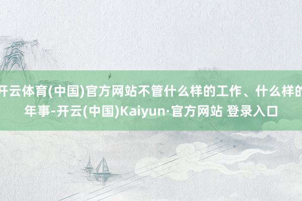 开云体育(中国)官方网站不管什么样的工作、什么样的年事-开云(中国)Kaiyun·官方网站 登录入口