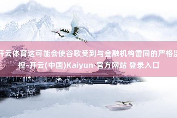 开云体育这可能会使谷歌受到与金融机构雷同的严格监控-开云(中国)Kaiyun·官方网站 登录入口