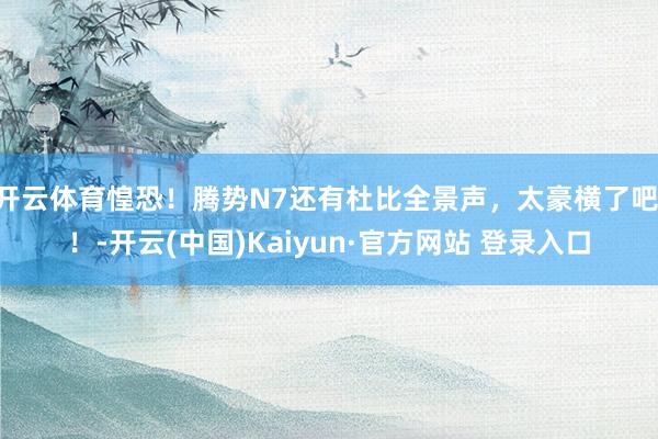 开云体育惶恐！腾势N7还有杜比全景声，太豪横了吧 ！-开云(中国)Kaiyun·官方网站 登录入口