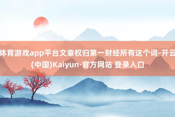 体育游戏app平台文章权归第一财经所有这个词-开云(中国)Kaiyun·官方网站 登录入口