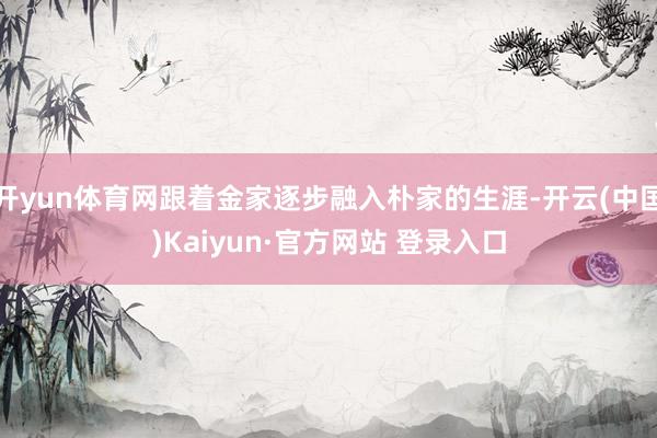 开yun体育网跟着金家逐步融入朴家的生涯-开云(中国)Kaiyun·官方网站 登录入口