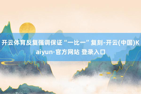 开云体育反复强调保证“一比一”复刻-开云(中国)Kaiyun·官方网站 登录入口