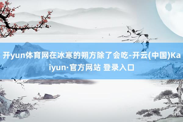 开yun体育网在冰寒的朔方除了会吃-开云(中国)Kaiyun·官方网站 登录入口
