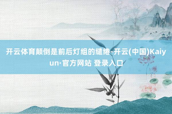 开云体育颠倒是前后灯组的缱绻-开云(中国)Kaiyun·官方网站 登录入口