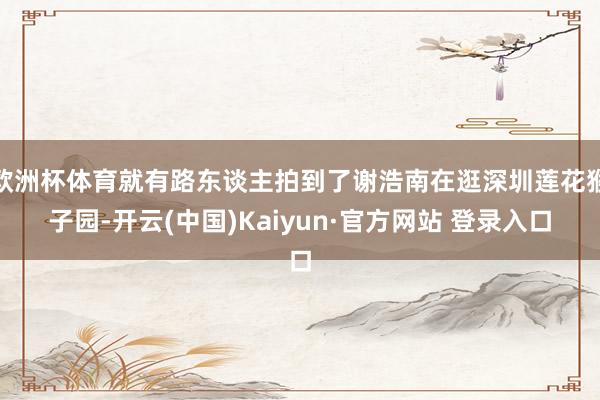 欧洲杯体育就有路东谈主拍到了谢浩南在逛深圳莲花猴子园-开云(中国)Kaiyun·官方网站 登录入口