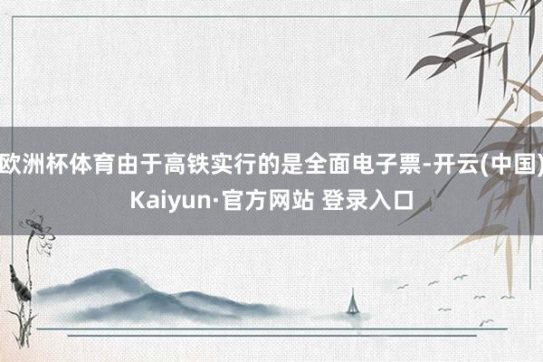 欧洲杯体育由于高铁实行的是全面电子票-开云(中国)Kaiyun·官方网站 登录入口