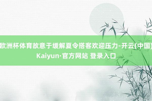 欧洲杯体育故意于缓解夏令搭客欢迎压力-开云(中国)Kaiyun·官方网站 登录入口